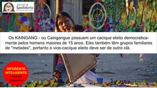 DIFERENTE.
INTELIGENTE.
Janaina
Spolidorio
Os KAINGANG - ou Caingangue possuem um cacique eleito democratica-
mente pelos homens maiores de 15 anos. Eles também têm grupos familiares
de "metades", portanto o vice-cacique eleito deve ser de outro clã.
 