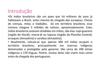 Introdução
•Os índios brasileiros são um povo que há milhares de anos já
habitavam o Brasil, antes mesmo da chegada dos europeus. Cheios
de crenças, mitos e tradições. Só em território brasileiro, esse
número chegava 5 milhões de nativos, aproximadamente. Estes
índios brasileiros estavam divididos em tribos, são elas: tupi-guaranis
(região do litoral), macro-jê ou tapuias (região do Planalto Central),
aruaques (Amazônia) e caraíbas (Amazônia).
• Atualmente, calcula-se que apenas 400 mil índios ocupam o
território brasileiro, principalmente em reservas indígenas
demarcadas e protegidas pelo governo. São cerca de 200 etnias
indígenas e 170 línguas. Porém, muitas delas não vivem mais como
antes da chegada dos portugueses.
 