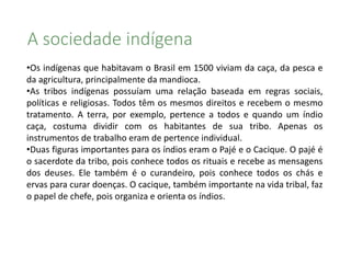 A sociedade indígena
•Os indígenas que habitavam o Brasil em 1500 viviam da caça, da pesca e
da agricultura, principalmente da mandioca.
•As tribos indígenas possuíam uma relação baseada em regras sociais,
políticas e religiosas. Todos têm os mesmos direitos e recebem o mesmo
tratamento. A terra, por exemplo, pertence a todos e quando um índio
caça, costuma dividir com os habitantes de sua tribo. Apenas os
instrumentos de trabalho eram de pertence individual.
•Duas figuras importantes para os índios eram o Pajé e o Cacique. O pajé é
o sacerdote da tribo, pois conhece todos os rituais e recebe as mensagens
dos deuses. Ele também é o curandeiro, pois conhece todos os chás e
ervas para curar doenças. O cacique, também importante na vida tribal, faz
o papel de chefe, pois organiza e orienta os índios.
 