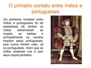 O primeiro contato entre índios e
portugueses
lOs primeiros contatos entre
índios e portugueses foi de
estranheza de ambos os
índios estranharam as
roupas, as barbas e
principalmente os cavalos
trazidos pelos portugueses,
pois nunca tinham visto. Já
os portugueses, viram que os
índios andavam nus e com
seus corpos pintados.
 