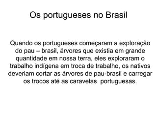 Os portugueses no Brasil
Quando os portugueses começaram a exploração
do pau – brasil, árvores que existia em grande
quantidade em nossa terra, eles exploraram o
trabalho indígena em troca de trabalho, os nativos
deveriam cortar as árvores de pau-brasil e carregar
os trocos até as caravelas portuguesas.
 