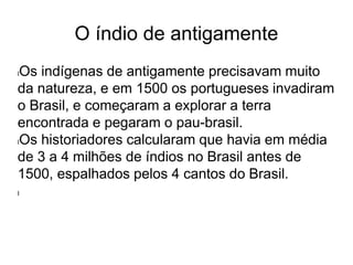 O índio de antigamente
lOs indígenas de antigamente precisavam muito
da natureza, e em 1500 os portugueses invadiram
o Brasil, e começaram a explorar a terra
encontrada e pegaram o pau-brasil.
lOs historiadores calcularam que havia em média
de 3 a 4 milhões de índios no Brasil antes de
1500, espalhados pelos 4 cantos do Brasil.
l
 
