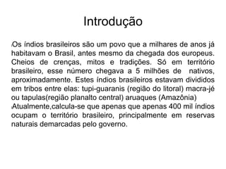 Introdução
lOs índios brasileiros são um povo que a milhares de anos já
habitavam o Brasil, antes mesmo da chegada dos europeus.
Cheios de crenças, mitos e tradições. Só em território
brasileiro, esse número chegava a 5 milhões de nativos,
aproximadamente. Estes índios brasileiros estavam divididos
em tribos entre elas: tupi-guaranis (região do litoral) macra-jé
ou tapulas(região planalto central) aruaques (Amazônia)
lAtualmente,calcula-se que apenas que apenas 400 mil índios
ocupam o território brasileiro, principalmente em reservas
naturais demarcadas pelo governo.
 