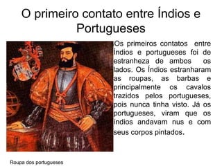 O primeiro contato entre Índios e
Portugueses
lOs primeiros contatos entre
Índios e portugueses foi de
estranheza de ambos os
lados. Os Índios estranharam
as roupas, as barbas e
principalmente os cavalos
trazidos pelos portugueses,
pois nunca tinha visto. Já os
portugueses, viram que os
índios andavam nus e com
seus corpos pintados.
Roupa dos portugueses
 