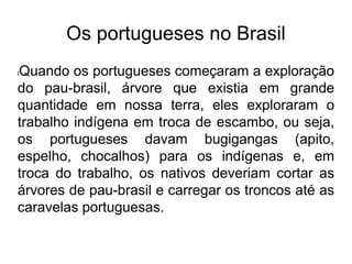 Os portugueses no Brasil
lQuando os portugueses começaram a exploração
do pau-brasil, árvore que existia em grande
quantidade em nossa terra, eles exploraram o
trabalho indígena em troca de escambo, ou seja,
os portugueses davam bugigangas (apito,
espelho, chocalhos) para os indígenas e, em
troca do trabalho, os nativos deveriam cortar as
árvores de pau-brasil e carregar os troncos até as
caravelas portuguesas.
 