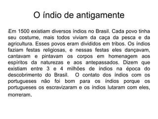 O índio de antigamente
lEm 1500 existiam diversos índios no Brasil. Cada povo tinha
seu costume, mais todos viviam da caça da pesca e da
agricultura. Esses povos eram divididos em tribos. Os índios
faziam festas religiosas, e nessas festas eles dançavam,
cantavam e pintavam os corpos em homenagem aos
espíritos da naturezas e aos antepassados. Dizem que
existiam entre 3 e 4 milhões de índios na época do
descobrimento do Brasil. O contato dos índios com os
portugueses não foi bom para os índios porque os
portugueses os escravizaram e os índios lutaram com eles,
morreram.
 