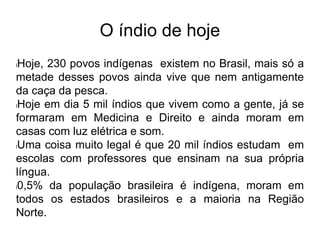 O índio de hoje
lHoje, 230 povos indígenas existem no Brasil, mais só a
metade desses povos ainda vive que nem antigamente
da caça da pesca.
lHoje em dia 5 mil índios que vivem como a gente, já se
formaram em Medicina e Direito e ainda moram em
casas com luz elétrica e som.
lUma coisa muito legal é que 20 mil índios estudam em
escolas com professores que ensinam na sua própria
língua.
l0,5% da população brasileira é indígena, moram em
todos os estados brasileiros e a maioria na Região
Norte.
 