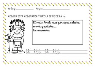 Yo Soy :……………………………………………… Hoy es:……………………………………………………………………….
ADIVINA ESTA ADIVINANZA Y HAZ LA SERIE DE LA i.
ii iii ii iii
El indio Pirulí pasó por aquí, saltaba,
corría y gritaba…..
La respuesta:
 