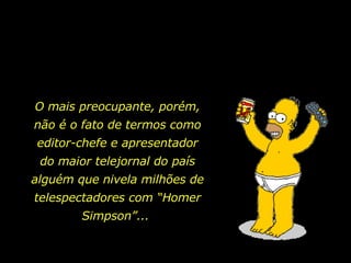 O mais preocupante, porém, não é o fato de termos como editor-chefe e apresentador do maior telejornal do país alguém que nivela milhões de telespectadores com “Homer Simpson”...  