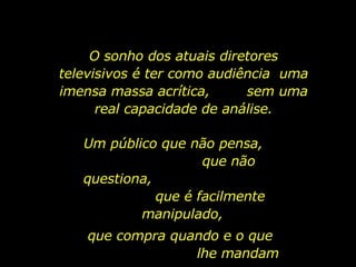 O sonho dos atuais diretores televisivos é ter como audiência  uma imensa massa acrítica,  sem uma real capacidade de análise. Um público que não pensa,  que não questiona,  que é facilmente manipulado, que compra quando e o que  lhe mandam comprar... 