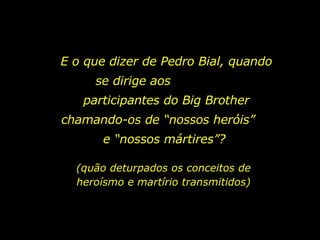 E o que dizer de Pedro Bial, quando se dirige aos  participantes do Big Brother chamando-os de “nossos heróis”  e “nossos mártires”?  (quão deturpados os conceitos de heroísmo e martírio transmitidos) 