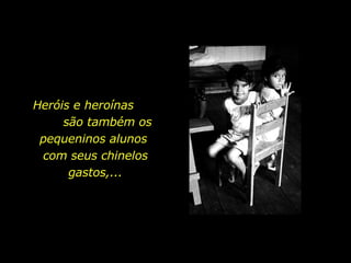 Heróis e heroínas  são também os pequeninos alunos  com seus chinelos gastos,... 