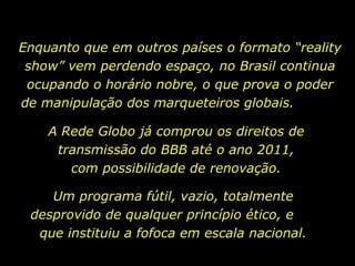 Enquanto que em outros países o formato “reality show” vem perdendo espaço, no Brasil continua ocupando o horário nobre, o que prova o poder de manipulação dos marqueteiros globais.  Um programa fútil, vazio, totalmente desprovido de qualquer princípio ético, e  que instituiu a fofoca em escala nacional. A Rede Globo já comprou os direitos de transmissão do BBB até o ano 2011, com possibilidade de renovação. 