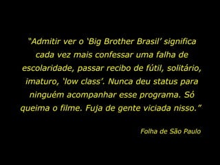 “ Admitir ver o ‘Big Brother Brasil’ significa cada vez mais confessar uma falha de escolaridade, passar recibo de fútil, solitário, imaturo, ‘low class’. Nunca deu status para ninguém acompanhar esse programa. Só queima o filme. Fuja de gente viciada nisso.”  Folha de São Paulo 