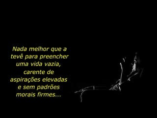 Nada melhor que a tevê para preencher uma vida vazia,  carente de aspirações elevadas e sem padrões morais firmes... 