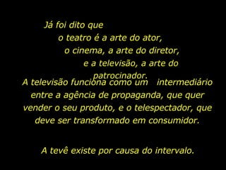 Já foi dito que  o teatro é a arte do ator,  o cinema, a arte do diretor,  e a televisão, a arte do patrocinador. A televisão funciona como um  intermediário entre a agência de propaganda, que quer vender o seu produto, e o telespectador, que deve ser transformado em consumidor. A tevê existe por causa do intervalo.  