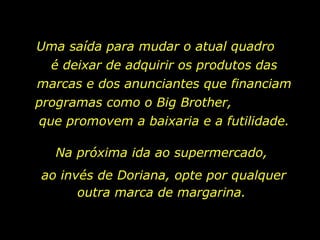 Uma saída para mudar o atual quadro  é deixar de adquirir os produtos das marcas e dos anunciantes que financiam programas como o Big Brother,  que promovem a baixaria e a futilidade. Na próxima ida ao supermercado,  ao invés de Doriana, opte por qualquer outra marca de margarina.  
