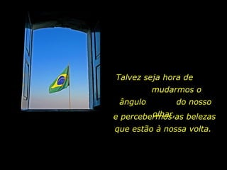 Talvez seja hora de  mudarmos o ângulo  do nosso olhar,  e percebermos as belezas que estão à nossa volta.  
