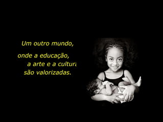 Um outro mundo, onde a educação,  a arte e a cultura são valorizadas. 