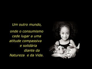 Um outro mundo, onde o consumismo cede lugar a uma atitude compassiva  e solidária  diante da Natureza  e da Vida. 