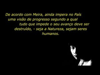 De acordo com Meira, ainda impera no País  uma visão de progresso segundo a qual  tudo que impede o seu avanço deve ser destruído, - seja a Natureza, sejam seres humanos. 