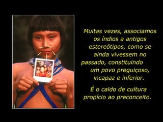 Muitas vezes, associamos os índios a antigos estereótipos, como se ainda vivessem no passado, constituindo  um povo preguiçoso, incapaz e inferior.  É o caldo de cultura propício ao preconceito.  
