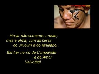 Pintar não somente o rosto,  mas a alma, com as cores  do urucum e do jenipapo. Banhar no rio da Compaixão  e do Amor Universal. 
