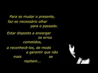 Para se mudar o presente,  faz-se necessário olhar  para o passado.   Estar disposto a enxergar  os erros cometidos,  a reconhecê-los, de modo  a garantir que não mais  se repitam...  