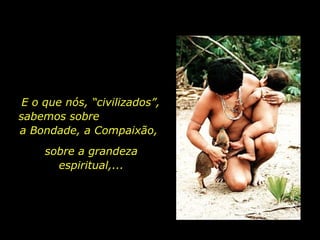 E o que nós, “civilizados”, sabemos sobre  a Bondade, a Compaixão,  sobre a grandeza espiritual,... 