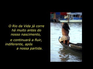 O Rio da Vida já corre há muito antes do nosso nascimento,  e continuará a fluir, indiferente, após  a nossa partida. 