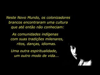 Neste Novo Mundo, os colonizadores brancos encontraram uma cultura que até então não conheciam:  As comunidades indígenas  com suas tradições milenares, ritos, danças, idiomas.  Uma outra espiritualidade,  um outro modo de vida... 