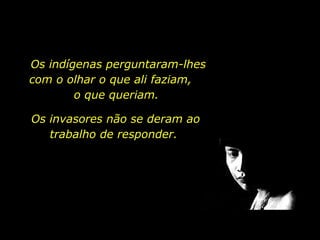 Os indígenas perguntaram-lhes com o olhar o que ali faziam,  o que queriam.  Os invasores não se deram ao trabalho de responder.  