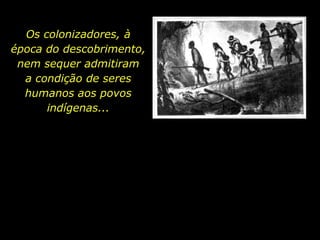 Os colonizadores, à  época do descobrimento,    nem sequer admitiram    a condição de seres humanos aos povos indígenas... 