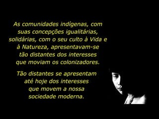 As comunidades indígenas, com suas concepções igualitárias, solidárias, com o seu culto à Vida e à Natureza, apresentavam-se      tão distantes dos interesses                  que moviam os colonizadores. Tão distantes se apresentam até hoje dos interesses           que movem a nossa          sociedade moderna. 