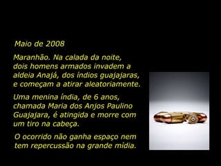 Maio de 2008 Maranhão. Na calada da noite,   dois homens armados invadem a aldeia Anajá, dos índios guajajaras, e começam a atirar aleatoriamente.  Uma menina índia, de 6 anos, chamada Maria dos Anjos Paulino Guajajara, é atingida e morre com um tiro na cabeça.   O ocorrido não ganha espaço nem tem repercussão na grande mídia.