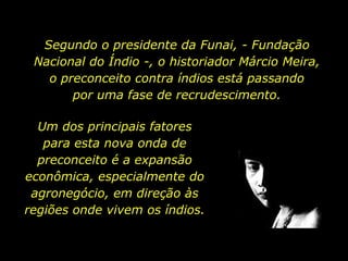 Segundo o presidente da Funai, - Fundação Nacional do Índio -, o historiador Márcio Meira,           o preconceito contra índios está passando                  por uma fase de recrudescimento.Um dos principais fatores        para esta nova onda de preconceito é a expansão econômica, especialmente do agronegócio, em direção às regiões onde vivem os índios. 