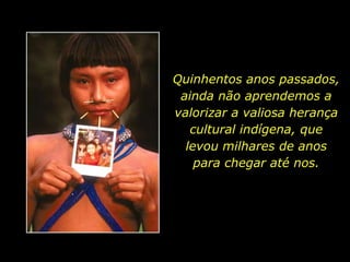 Quinhentos anos passados, ainda não aprendemos a valorizar a valiosa herança cultural indígena, que levou milhares de anos para chegar até nos.