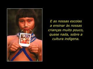 E as nossas escolas              a ensinar às nossas crianças muito pouco, quase nada, sobre a cultura indígena.
