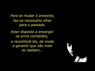 Para se mudar o presente,  faz-se necessário olhar                              para o passado.Estar disposto a enxergaros erros cometidos,a reconhecê-los, de modo                       a garantir que não mais                       se repitam...