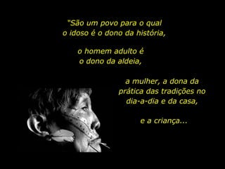 “São um povo para o qual o idoso é o dono da história,o homem adulto é                o dono da aldeia,a mulher, a dona da prática das tradições no dia-a-dia e da casa,e a criança...
