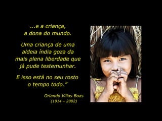 ...e a criança, a dona do mundo.Uma criança de uma aldeia índia goza da mais plena liberdade que já pude testemunhar. E isso está no seu rosto o tempo todo.”Orlando Villas Boas(1914 – 2002)