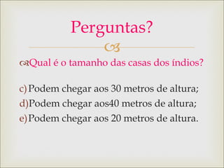 Qual é o tamanho das casas dos índios? Podem chegar aos 30 metros de altura; Podem chegar aos40 metros de altura; Podem chegar aos 20 metros de altura. Perguntas? 