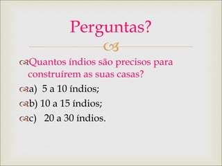 Quantos índios são precisos para construírem as suas casas? a)  5 a 10 índios; b) 10 a 15 índios; c)  20 a 30 índios. Perguntas? 