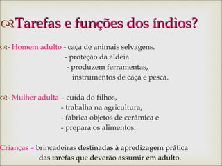 Tarefas e funções dos índios? -  Homem adulto  -  caça de animais selvagens. - proteção da aldeia - produzem ferramentas,  instrumentos de caça e pesca. -  Mulher adulta  – cuida do filhos, - trabalha na agricultura, - fabrica objetos de cerâmica e  - prepara os alimentos. Crianças  –  brincadeiras   destinadas à apredizagem prática  das tarefas que deverão assumir em adulto. 