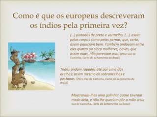 Como é que os europeus descreveram os índios pela primeira vez? (…) pintados de preto e vermelho, (…), assim pelos corpos como pelas pernas, que, certo, assim pareciam bem. Também andavam entre eles quatro ou cinco mulheres, novas, que assim nuas, não pareciam mal.  (Pêro Vaz de Caminha, Carta do achamento do Brasil) Todos andam rapados até por cima das orelhas; assim mesmo de sobrancelhas e pestanas.  ( Pêro Vaz de Caminha,  Carta do achamento do Brasil) Mostraram-lhes uma galinha; quase tiveram medo dela, e não lhe queriam pôr a mão .  (Pêro Vaz de Caminha,  Carta do achamento do Brasil) 