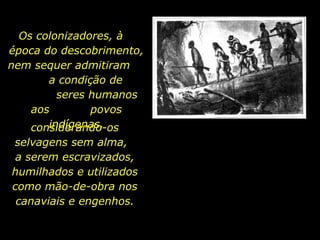 Os colonizadores, à
  época do descobrimento,
  nem sequer admitiram
         a condição de
           seres humanos
      aos        povos
         indígenas,
      considerando-os
    selvagens sem alma,
     a serem escravizados,
    humilhados e utilizados
    como mão-de-obra nos
     canaviais e engenhos.

holdemqueen@hotmail.com
 