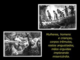 Mulheres, homens
                                   e crianças,
                            corpos trêmulos,
                           rostos angustiados,
                             mãos erguidas
                               implorando
                              misericórdia.
holdemqueen@hotmail.com
 