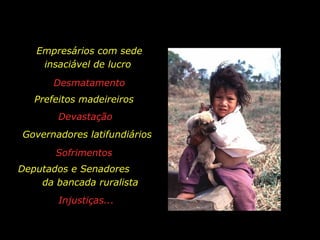 Empresários com sede
                  insaciável de lucro
                          Desmatamento
                Prefeitos madeireiros
                          Devastação
         Governadores latifundiários
                          Sofrimentos
       Deputados e Senadores
           da bancada ruralista
                          Injustiças...


holdemqueen@hotmail.com
 