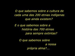 O que sabemos sobre a cultura de
                          cada uma das 200 etnias indígenas
                                que ainda existem?

                          E o que sabemos sobre a
                               história das 700 etnias
                                  para sempre extintas?

                             O que sabemos sobre
                                              a nossa
                                  própria alma?...

holdemqueen@hotmail.com
 