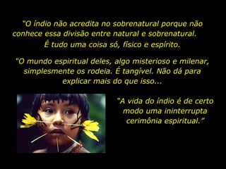 “O índio não acredita no sobrenatural porque não
       conhece essa divisão entre natural e sobrenatural.
                          É tudo uma coisa só, físico e espírito.

         “O mundo espiritual deles, algo misterioso e milenar,
           simplesmente os rodeia. É tangível. Não dá para
                    explicar mais do que isso...

                                              “A vida do índio é de certo
                                                modo uma ininterrupta
                                                 cerimônia espiritual.”




holdemqueen@hotmail.com
 